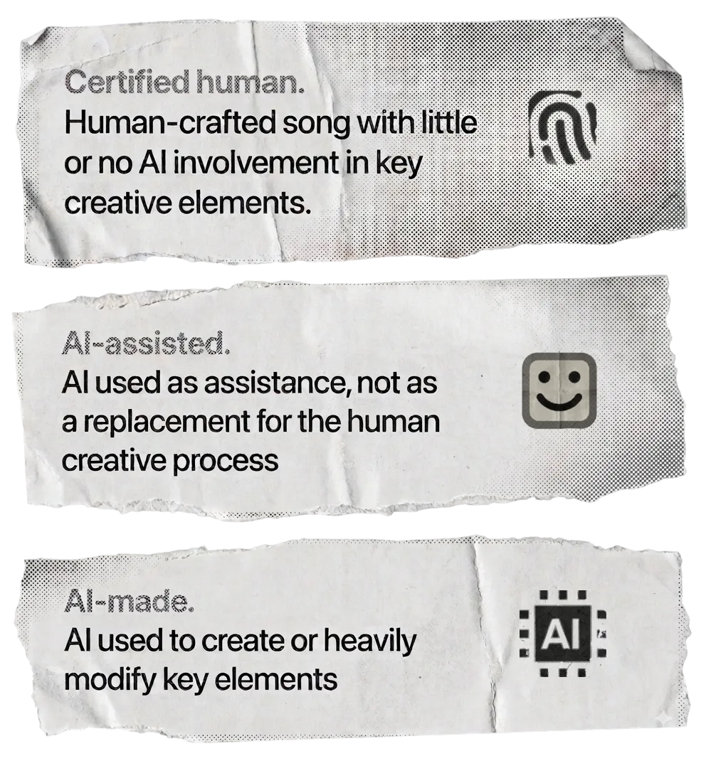 Certified human. Human-crafted song with little or no AI involvement in key creative elements. AI-assisted. AI used as assistance, not as a replacement for the human creative process. AI-made. AI used to create or heavily modify key elements.
